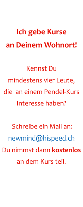 Ich gebe Kurse an Deinem Wohnort!  Kennst Du  mindestens vier Leute,  die  an einem Pendel-Kurs Interesse haben?   Schreibe ein Mail an: newmind@hispeed.ch Du nimmst dann kostenlos  an dem Kurs teil.
